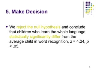 5. Make Decision

   We reject the null hypothesis and conclude
    that children who learn the whole language
    statistically significantly differ from the
    average child in word recognition, z = 4.24, p
    < .05.



                                                     28
 