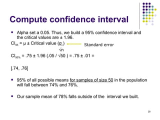 Compute confidence interval
  Alpha set a 0.05. Thus, we build a 95% confidence interval and
   the critical values are ± 1.96.
CI95 = μ ± Critical value (σ )          Standard error
                           √n
CI95% = .75 ± 1.96 (.05 / √50 ) = .75 ± .01 =

[.74, .76]

   95% of all possible means for samples of size 50 in the population
    will fall between 74% and 76%.

   Our sample mean of 78% falls outside of the interval we built.


                                                                         29
 