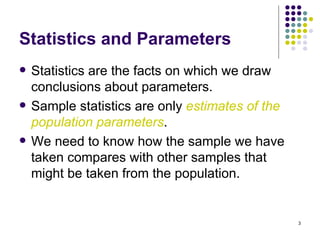 Statistics and Parameters
   Statistics are the facts on which we draw
    conclusions about parameters.
   Sample statistics are only estimates of the
    population parameters.
   We need to know how the sample we have
    taken compares with other samples that
    might be taken from the population.


                                                  3
 