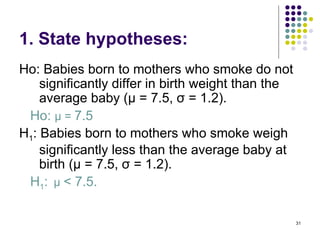 1. State hypotheses:
Ho: Babies born to mothers who smoke do not
    significantly differ in birth weight than the
    average baby (µ = 7.5, σ = 1.2).
 Ho: µ = 7.5
H1: Babies born to mothers who smoke weigh
    significantly less than the average baby at
    birth (µ = 7.5, σ = 1.2).
 H1: µ < 7.5.

                                                    31
 