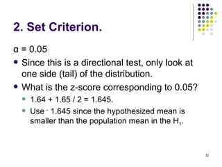 2. Set Criterion.
α = 0.05
 Since this is a directional test, only look at
  one side (tail) of the distribution.
 What is the z-score corresponding to 0.05?
     1.64 + 1.65 / 2 = 1.645.
     Use - 1.645 since the hypothesized mean is
      smaller than the population mean in the H1.



                                                    32
 