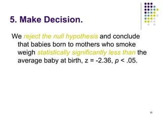 5. Make Decision.
We reject the null hypothesis and conclude
 that babies born to mothers who smoke
 weigh statistically significantly less than the
 average baby at birth, z = -2.36, p < .05.




                                                   35
 