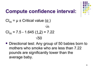 Compute confidence interval:
CI95 = μ ± Critical value (σ )
                          √n
CI95 = 7.5 - 1.645 (1.2) = 7.22
                      √50
   Directional test: Any group of 50 babies born to
    mothers who smoke who are less than 7.22
    pounds are significantly lower than the
    average baby.
                                                   36
 