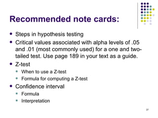 Recommended note cards:
   Steps in hypothesis testing
   Critical values associated with alpha levels of .05
    and .01 (most commonly used) for a one and two-
    tailed test. Use page 189 in your text as a guide.
   Z-test
       When to use a Z-test
       Formula for computing a Z-test
   Confidence interval
       Formula
       Interpretation
                                                          37
 
