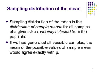 Sampling distribution of the mean

   Sampling distribution of the mean is the
    distribution of sample means for all samples
    of a given size randomly selected from the
    population.
   If we had generated all possible samples, the
    mean of the possible values of sample mean
    would agree exactly with μ.


                                                    4
 