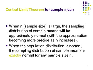 Central Limit Theorem for sample mean



   When n (sample size) is large, the sampling
    distribution of sample means will be
    approximately normal (with the approximation
    becoming more precise as n increases).
   When the population distribution is normal,
    the sampling distribution of sample means is
    exactly normal for any sample size n.

                                               5
 
