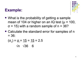 Example:
   What is the probability of getting a sample
    mean of 104 or higher on an IQ test (μ = 100,
    σ = 15) with a random sample of n = 36?
   Calculate the standard error for samples of n
    = 36:
    (σx) = σ = 15 = 15 = 2.5
         √n √36     6

                                                    6
 