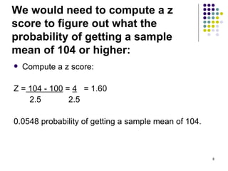 We would need to compute a z
score to figure out what the
probability of getting a sample
mean of 104 or higher:
   Compute a z score:

Z = 104 - 100 = 4 = 1.60
    2.5        2.5

0.0548 probability of getting a sample mean of 104.



                                                      8
 