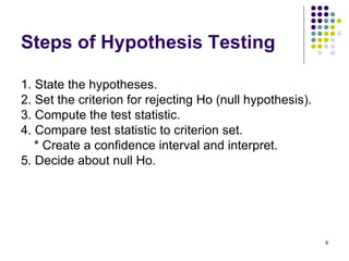 Steps of Hypothesis Testing

1. State the hypotheses.
2. Set the criterion for rejecting Ho (null hypothesis).
3. Compute the test statistic.
4. Compare test statistic to criterion set.
   * Create a confidence interval and interpret.
5. Decide about null Ho.




                                                           9
 