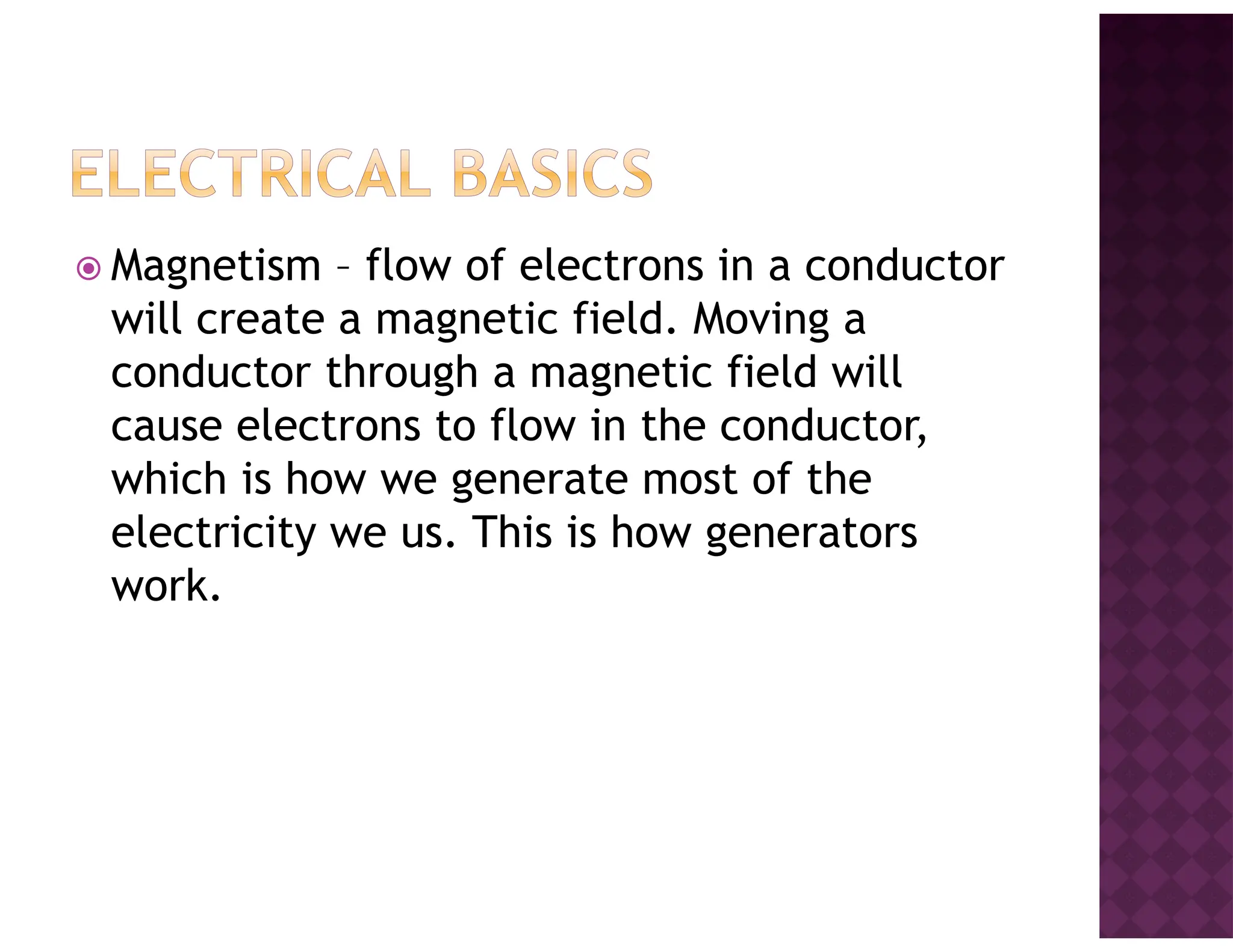 Magnetism – flow of electrons in a conductor
will create a magnetic field. Moving a
conductor through a magnetic field will
cause electrons to flow in the conductor,
which is how we generate most of the
electricity we us. This is how generators
work.
 
