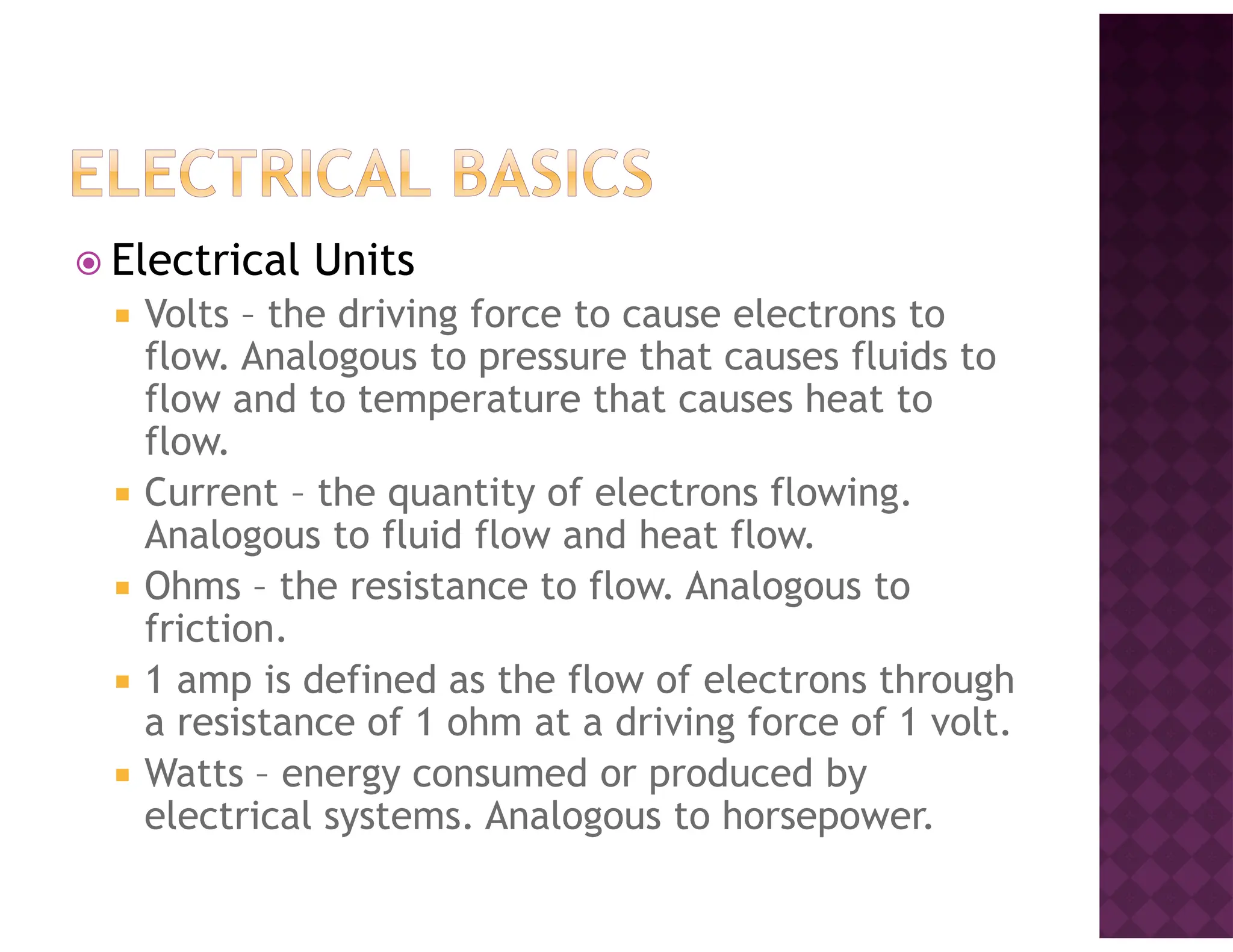 Electrical Units
Volts – the driving force to cause electrons to
flow. Analogous to pressure that causes fluids to
flow and to temperature that causes heat to
flow.
Current – the quantity of electrons flowing.
Analogous to fluid flow and heat flow.
Ohms – the resistance to flow. Analogous to
friction.
1 amp is defined as the flow of electrons through
a resistance of 1 ohm at a driving force of 1 volt.
Watts – energy consumed or produced by
electrical systems. Analogous to horsepower.
 