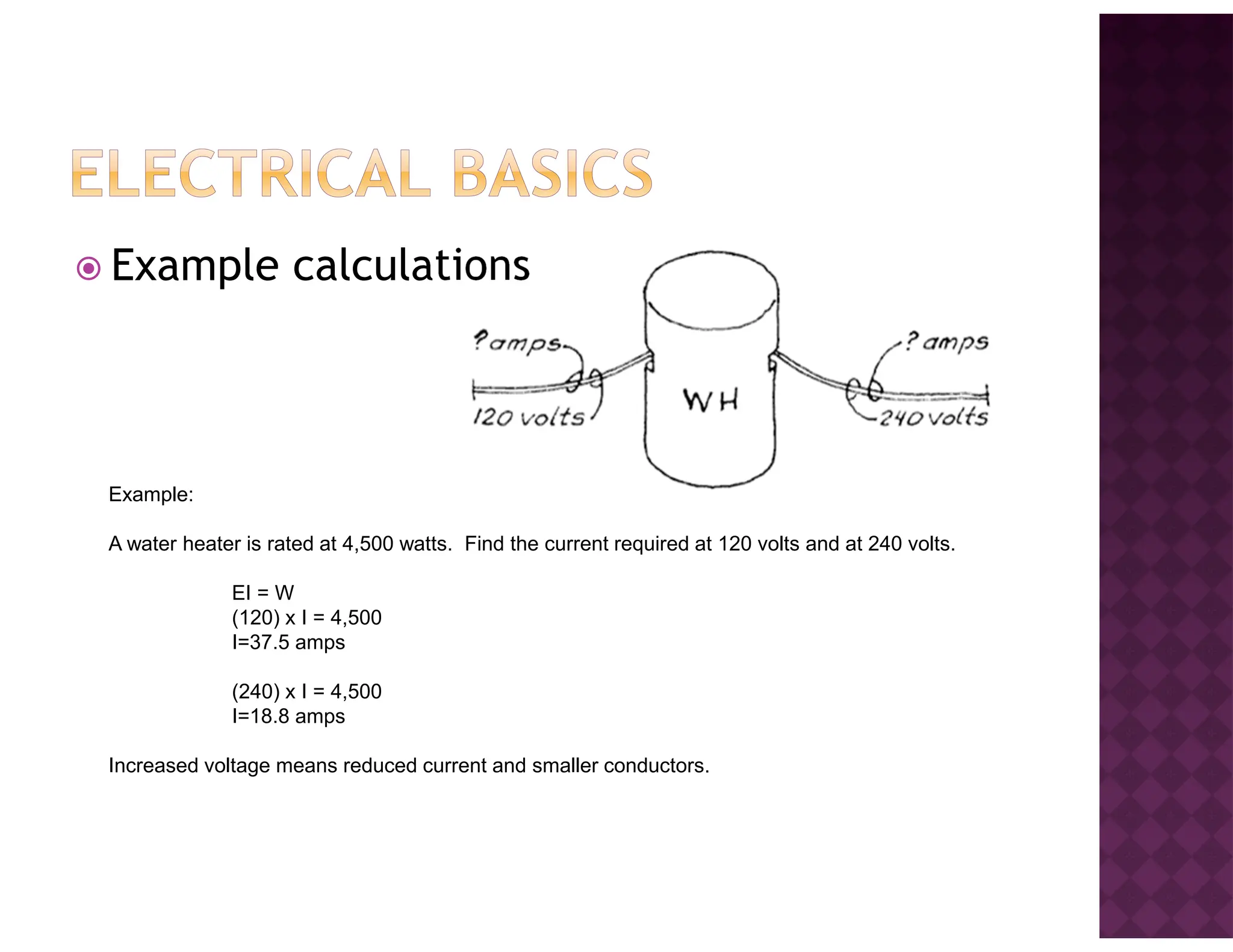 Example calculations
Example:
A water heater is rated at 4,500 watts. Find the current required at 120 volts and at 240 volts.
EI = W
(120) x I = 4,500
I=37.5 amps
(240) x I = 4,500
I=18.8 amps
Increased voltage means reduced current and smaller conductors.
 