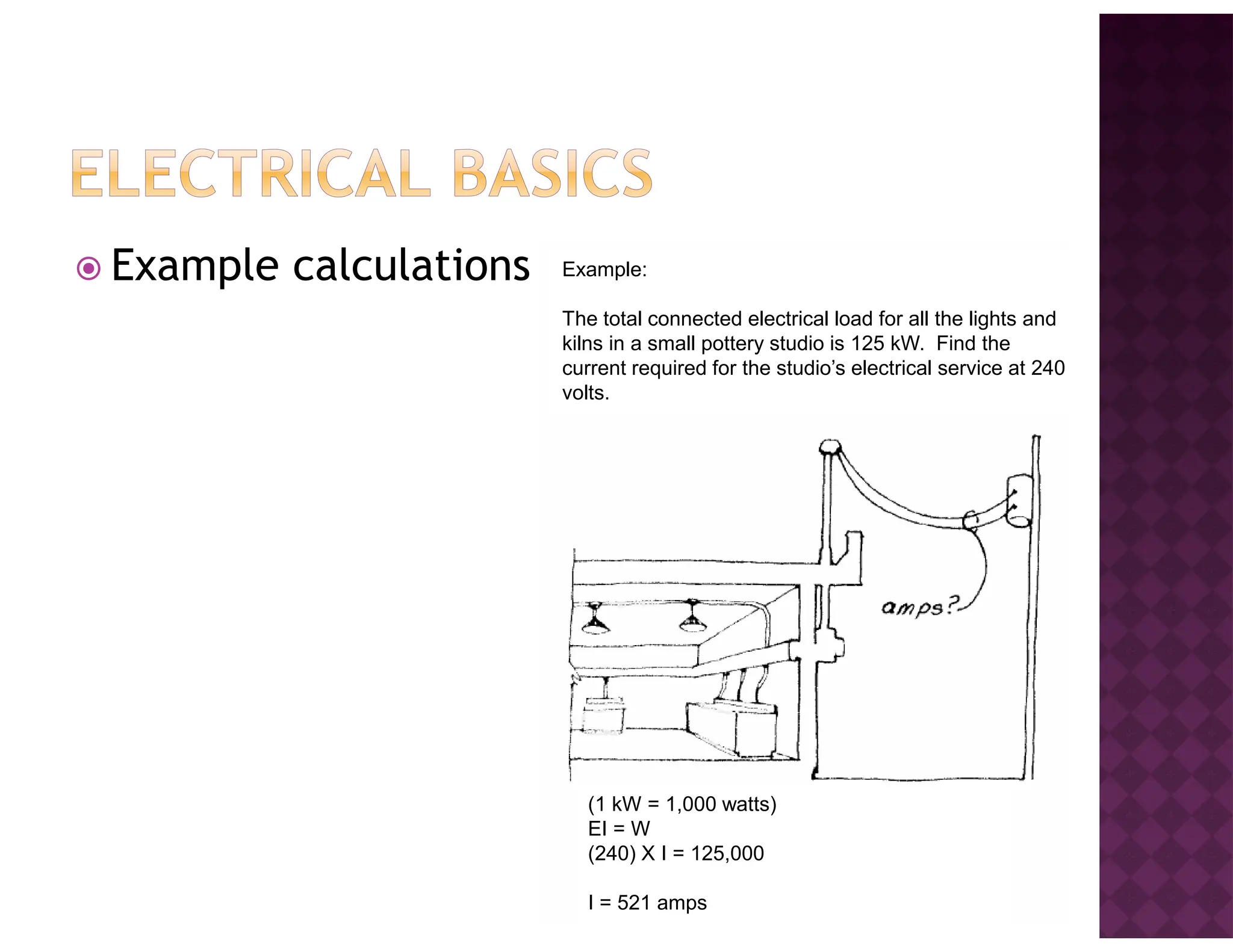 Example calculations Example:
The total connected electrical load for all the lights and
kilns in a small pottery studio is 125 kW. Find the
current required for the studio’s electrical service at 240
volts.
(1 kW = 1,000 watts)
EI = W
(240) X I = 125,000
I = 521 amps
 