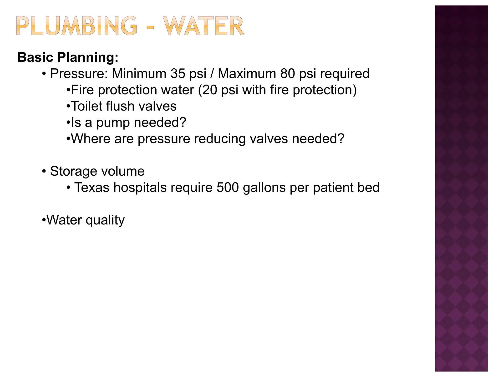 Basic Planning:
• Pressure: Minimum 35 psi / Maximum 80 psi required
•Fire protection water (20 psi with fire protection)
•Toilet flush valves
•Is a pump needed?
•Where are pressure reducing valves needed?
• Storage volume
• Texas hospitals require 500 gallons per patient bed
•Water quality
 