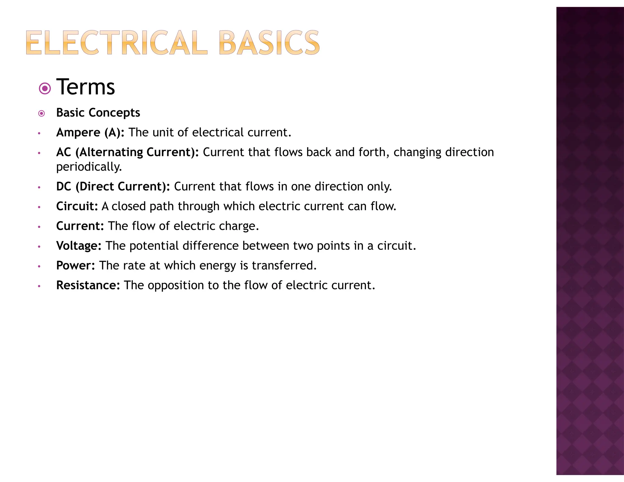 Terms
Basic Concepts
• Ampere (A): The unit of electrical current.
• AC (Alternating Current): Current that flows back and forth, changing direction
periodically.
• DC (Direct Current): Current that flows in one direction only.
• Circuit: A closed path through which electric current can flow.
• Current: The flow of electric charge.
• Voltage: The potential difference between two points in a circuit.
• Power: The rate at which energy is transferred.
• Resistance: The opposition to the flow of electric current.
 