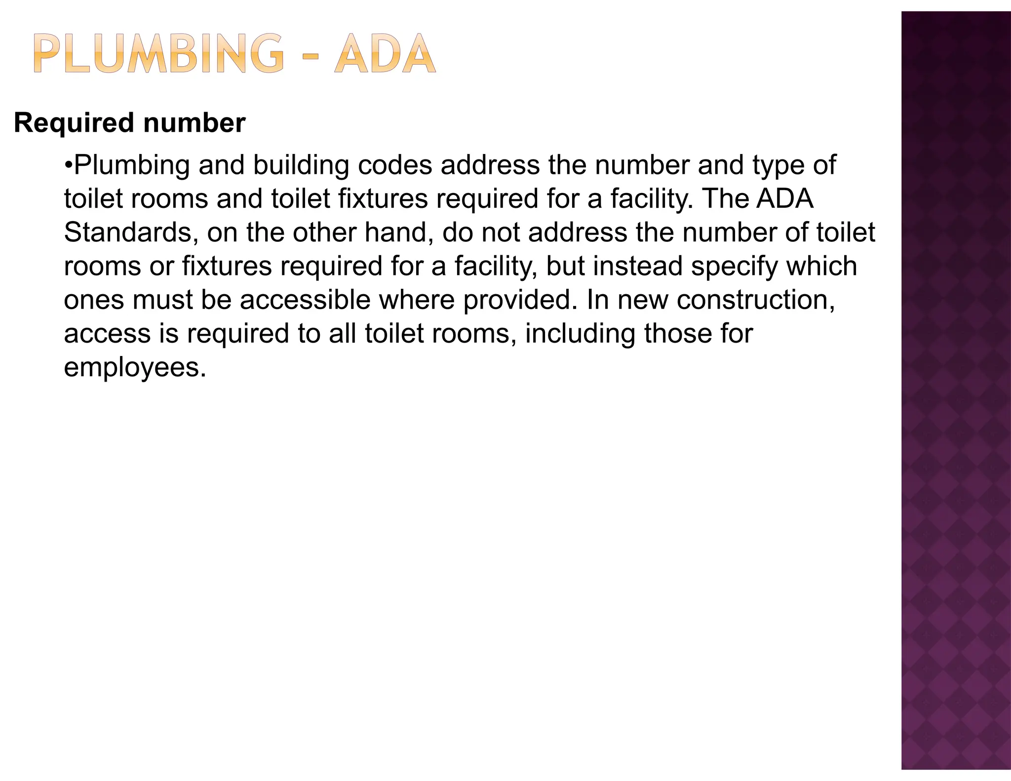 Required number
•Plumbing and building codes address the number and type of
toilet rooms and toilet fixtures required for a facility. The ADA
Standards, on the other hand, do not address the number of toilet
rooms or fixtures required for a facility, but instead specify which
ones must be accessible where provided. In new construction,
access is required to all toilet rooms, including those for
employees.
 