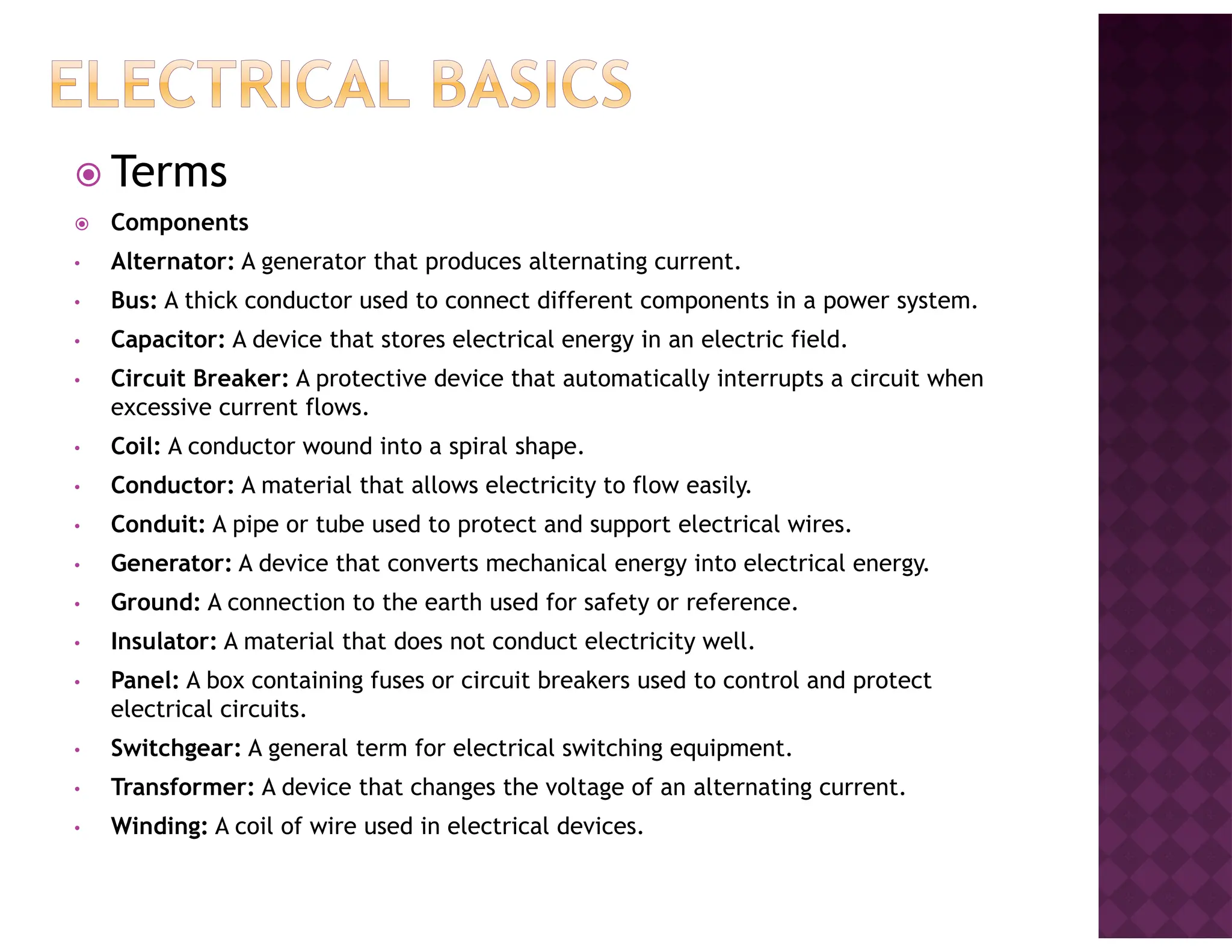 Terms
Components
• Alternator: A generator that produces alternating current.
• Bus: A thick conductor used to connect different components in a power system.
• Capacitor: A device that stores electrical energy in an electric field.
• Circuit Breaker: A protective device that automatically interrupts a circuit when
excessive current flows.
• Coil: A conductor wound into a spiral shape.
• Conductor: A material that allows electricity to flow easily.
• Conduit: A pipe or tube used to protect and support electrical wires.
• Generator: A device that converts mechanical energy into electrical energy.
• Ground: A connection to the earth used for safety or reference.
• Insulator: A material that does not conduct electricity well.
• Panel: A box containing fuses or circuit breakers used to control and protect
electrical circuits.
• Switchgear: A general term for electrical switching equipment.
• Transformer: A device that changes the voltage of an alternating current.
• Winding: A coil of wire used in electrical devices.
 