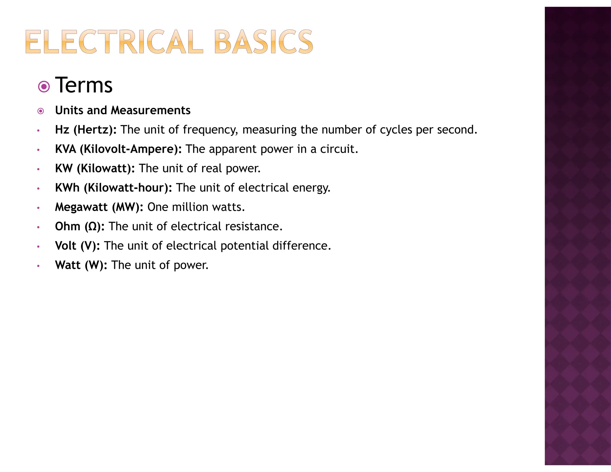 Terms
Units and Measurements
• Hz (Hertz): The unit of frequency, measuring the number of cycles per second.
• KVA (Kilovolt-Ampere): The apparent power in a circuit.
• KW (Kilowatt): The unit of real power.
• KWh (Kilowatt-hour): The unit of electrical energy.
• Megawatt (MW): One million watts.
• Ohm (Ω): The unit of electrical resistance.
• Volt (V): The unit of electrical potential difference.
• Watt (W): The unit of power.
 