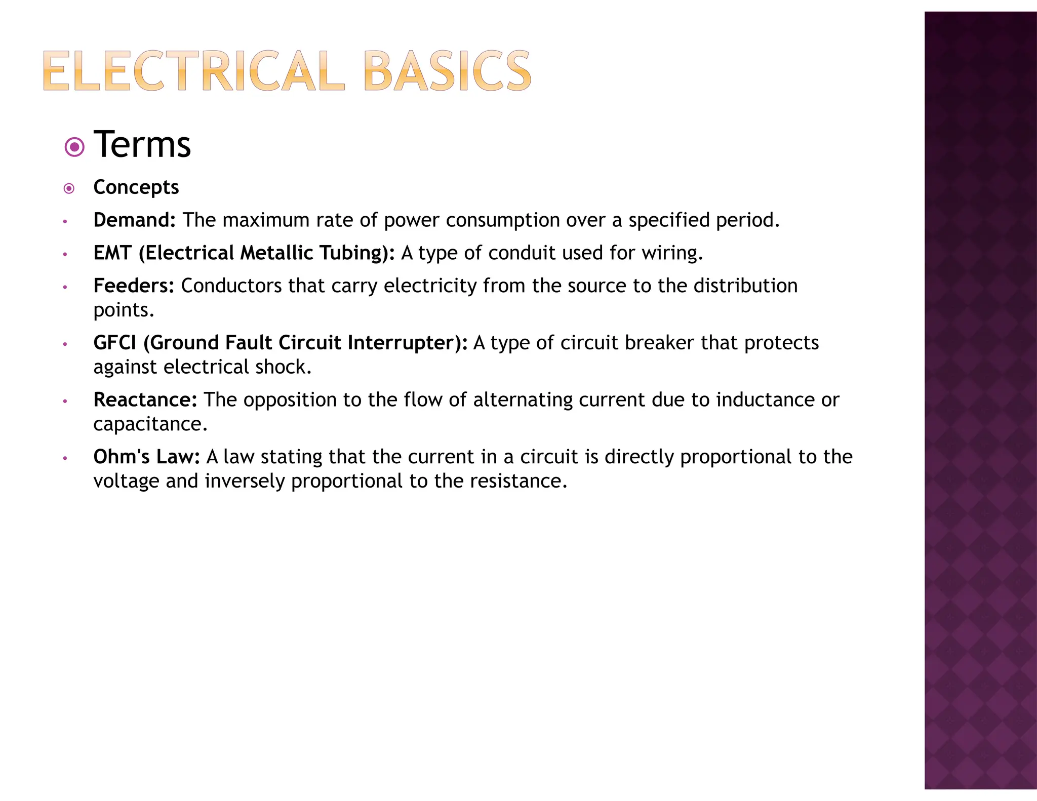 Terms
Concepts
• Demand: The maximum rate of power consumption over a specified period.
• EMT (Electrical Metallic Tubing): A type of conduit used for wiring.
• Feeders: Conductors that carry electricity from the source to the distribution
points.
• GFCI (Ground Fault Circuit Interrupter): A type of circuit breaker that protects
against electrical shock.
• Reactance: The opposition to the flow of alternating current due to inductance or
capacitance.
• Ohm's Law: A law stating that the current in a circuit is directly proportional to the
voltage and inversely proportional to the resistance.
 
