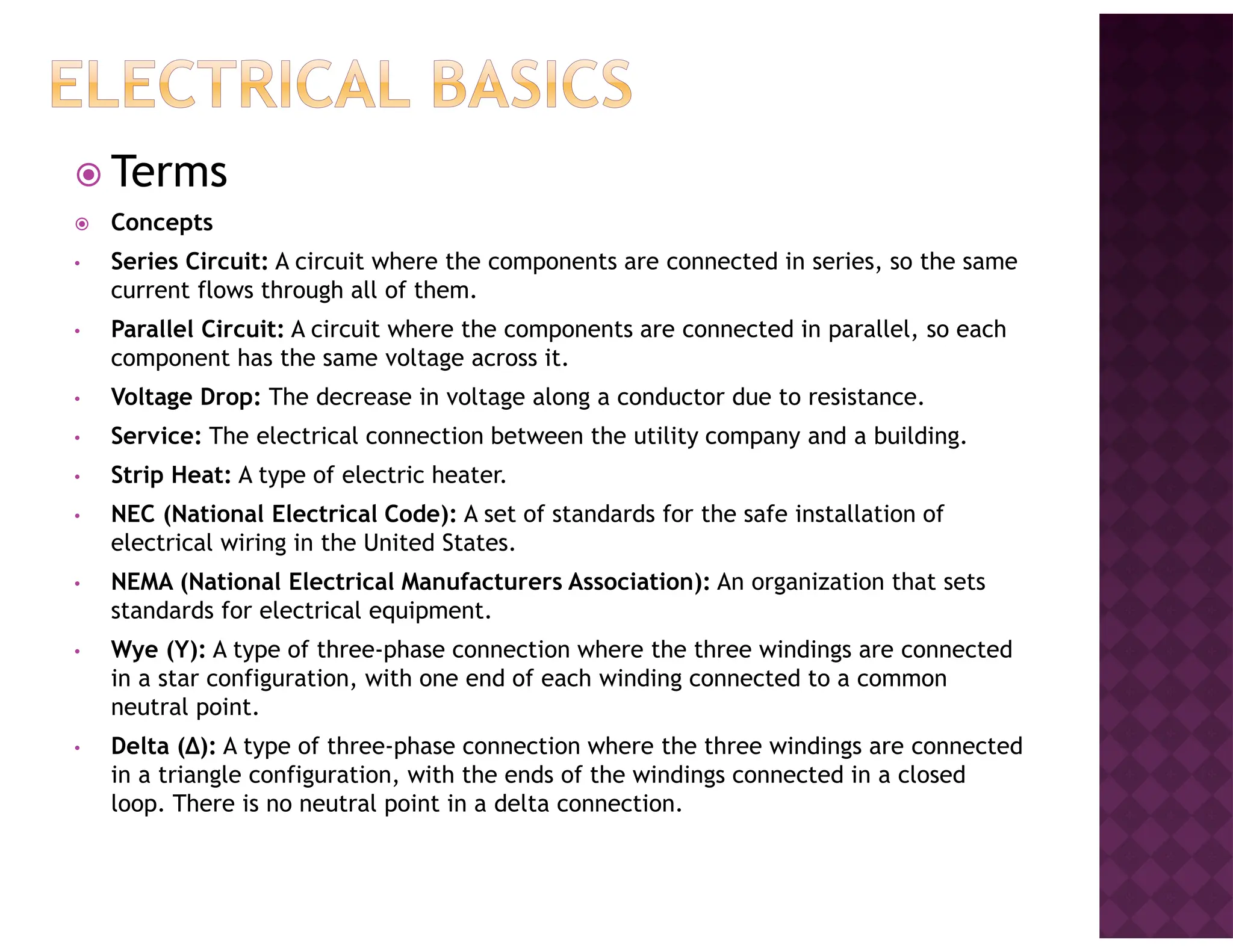 Terms
Concepts
• Series Circuit: A circuit where the components are connected in series, so the same
current flows through all of them.
• Parallel Circuit: A circuit where the components are connected in parallel, so each
component has the same voltage across it.
• Voltage Drop: The decrease in voltage along a conductor due to resistance.
• Service: The electrical connection between the utility company and a building.
• Strip Heat: A type of electric heater.
• NEC (National Electrical Code): A set of standards for the safe installation of
electrical wiring in the United States.
• NEMA (National Electrical Manufacturers Association): An organization that sets
standards for electrical equipment.
• Wye (Y): A type of three-phase connection where the three windings are connected
in a star configuration, with one end of each winding connected to a common
neutral point.
• Delta (Δ): A type of three-phase connection where the three windings are connected
in a triangle configuration, with the ends of the windings connected in a closed
loop. There is no neutral point in a delta connection.
 