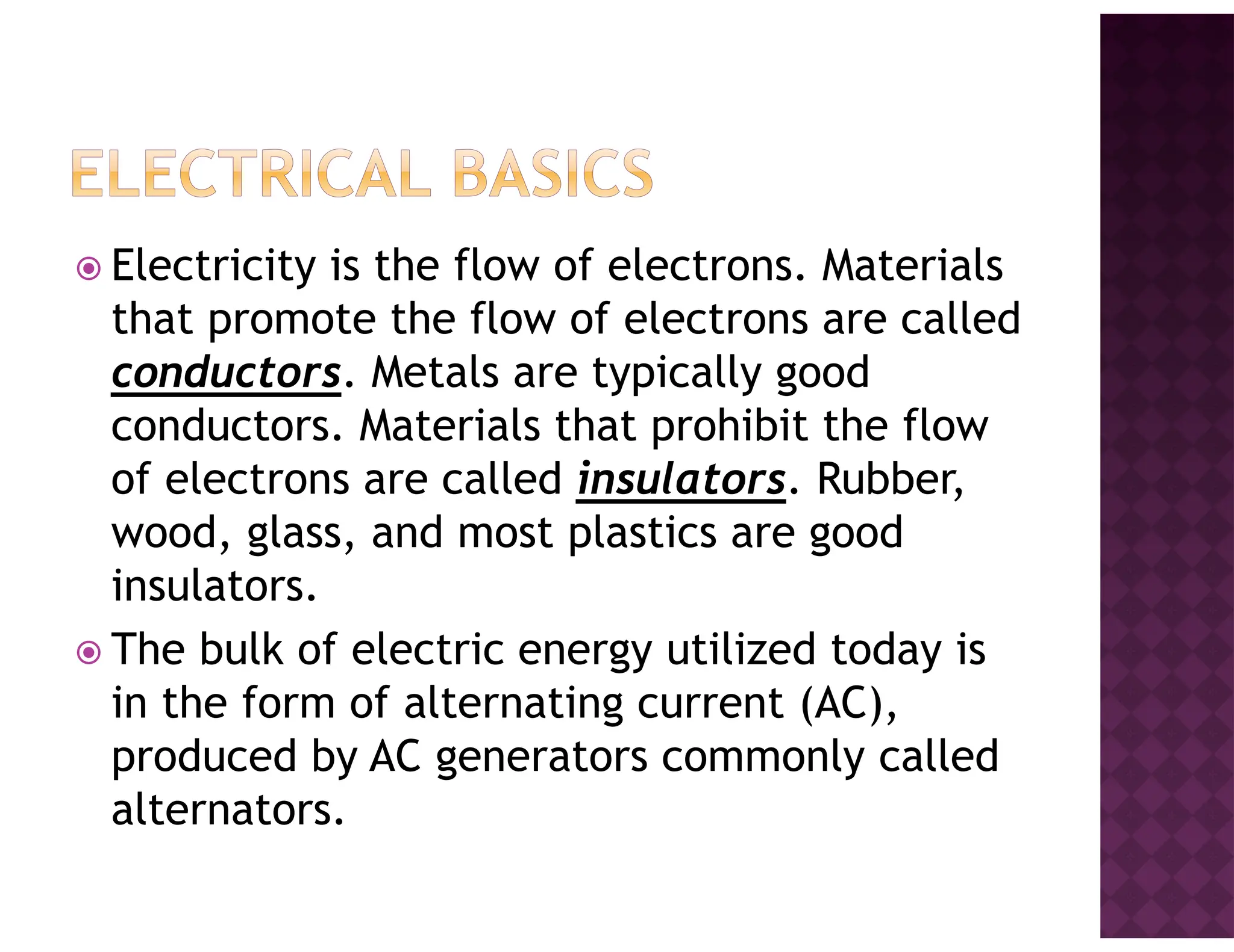 Electricity is the flow of electrons. Materials
that promote the flow of electrons are called
conductors. Metals are typically good
conductors. Materials that prohibit the flow
of electrons are called insulators. Rubber,
wood, glass, and most plastics are good
insulators.
The bulk of electric energy utilized today is
in the form of alternating current (AC),
produced by AC generators commonly called
alternators.
 