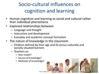 Socio-cultural influences on
           cognition and learning
• Human cognition and learning as social and cultural rather
  than individual phenomena
• Explored relationships between
   – Language and thought
   – Instruction and development
   – Everyday and academic concept formation
• The nature of knowledge in the classroom
   – Children defined by their age and IQ versus culturally and
     socially situated learners
   – Teachers as:
       • Role model?
       • Source of knowledge?
       • Mediator of knowledge?


                          Clip art images
 