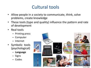 Cultural tools
• Allow people in a society to communicate, think, solve
  problems, create knowledge
• These tools (type and quality) influence the pattern and rate
  of development
• Real tools
   – Printing press
   – Computer
   – Internet
• Symbolic tools
  (psychological)
   – Language
   – Signs
   – Codes

                                                          Clip art images
 