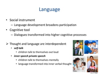 Language
• Social instrument
   – Language development broadens participation
• Cognitive tool
   – Dialogues transformed into higher cognitive processes

 Thought and language are interdependent
   • self-talk
       • children talk to themselves out loud
   • inner speech private speech
       • children talk to themselves mentally
       • language transformed into inner verbal thought


                                                             Clip art images
 