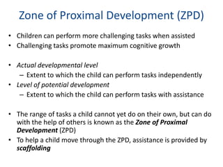 Zone of Proximal Development (ZPD)
• Children can perform more challenging tasks when assisted
• Challenging tasks promote maximum cognitive growth

• Actual developmental level
   – Extent to which the child can perform tasks independently
• Level of potential development
   – Extent to which the child can perform tasks with assistance

• The range of tasks a child cannot yet do on their own, but can do
  with the help of others is known as the Zone of Proximal
  Development (ZPD)
• To help a child move through the ZPD, assistance is provided by
  scaffolding
 