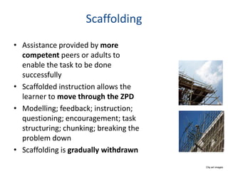 Scaffolding
• Assistance provided by more
  competent peers or adults to
  enable the task to be done
  successfully
• Scaffolded instruction allows the
  learner to move through the ZPD
• Modelling; feedback; instruction;
  questioning; encouragement; task
  structuring; chunking; breaking the
  problem down
• Scaffolding is gradually withdrawn
                                        Clip art images
 