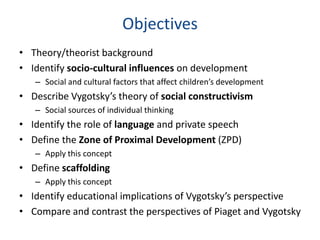 Objectives
• Theory/theorist background
• Identify socio-cultural influences on development
   – Social and cultural factors that affect children’s development
• Describe Vygotsky’s theory of social constructivism
   – Social sources of individual thinking
• Identify the role of language and private speech
• Define the Zone of Proximal Development (ZPD)
   – Apply this concept
• Define scaffolding
   – Apply this concept
• Identify educational implications of Vygotsky’s perspective
• Compare and contrast the perspectives of Piaget and Vygotsky
 