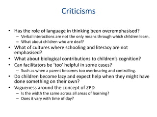 Criticisms

• Has the role of language in thinking been overemphasised?
   – Verbal interactions are not the only means through which children learn.
   – What about children who are deaf?
• What of cultures where schooling and literacy are not
  emphasised?
• What about biological contributions to children’s cognition?
• Can facilitators be ‘too’ helpful in some cases?
   – Such as when a parent becomes too overbearing and controlling.
• Do children become lazy and expect help when they might have
  done something on their own?
• Vagueness around the concept of ZPD
   – Is the width the same across all areas of learning?
   – Does it vary with time of day?
 