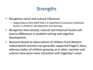Strengths
• Recognises social and cultural influences
   – Supporting current belief that it is important to evaluate contextual
     factors in children's development and learning.
• Recognises that societal, cultural and historical factors will
  lead to differences in problem solving and cognitive
  development.
• Research based on observations of children from Western
  industrialised societies has generally supported Piaget’s ideas,
  whereas tudies of children growing up in other societies and
  cultures have been more consistent with Vygotsky’s views.
 