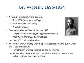 Lev Vygotsky 1896-1934
• A Russian psychologist and educator
   – Born 1896 (same year as Piaget)
   – Jewish middle class family
   – Privately tutored
• Graduated Moscow State University 1917
   – Taught literature and psychology for seven years
   – Post-World War revolutionary Russia                          Google images


   – Over 100 books and articles
• Theory not known among English-speaking educators until 1960s when
  works were translated
   – Few scholarly works published during his lifetime
   – Shortly after his death Vygotsky’s work was banned in the Soviet
     Union for more than twenty years
 