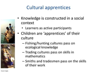Cultural apprentices
                  • Knowledge is constructed in a social
                    context
                    • Learners as active participants
                  • Children are ‘apprentices’ of their
                    culture
                    – Fishing/hunting cultures pass on
                      ecological knowledge
                    – Trading cultures pass on skills in
                      mathematics
                    – Smiths and tradesmen pass on the skills
                      of their work
Clip art images
 