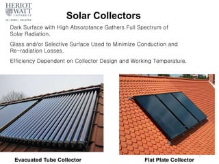 Solar Collectors
Flat Plate Collector
Evacuated Tube Collector
17
Dark Surface with High Absorptance Gathers Full Spectrum of
Solar Radiation.
Glass and/or Selective Surface Used to Minimize Conduction and
Re-radiation Losses.
Efficiency Dependent on Collector Design and Working Temperature.
 