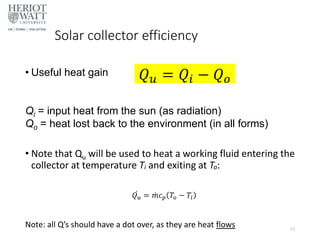 Solar collector efficiency
• Useful heat gain
Qi = input heat from the sun (as radiation)
Qo = heat lost back to the environment (in all forms)
• Note that Qu will be used to heat a working fluid entering the
collector at temperature Ti and exiting at To:
Note: all Q’s should have a dot over, as they are heat flows 23
𝑄𝑢 = 𝑄𝑖 − 𝑄𝑜
𝑄𝑢 = 𝑚𝑐𝑝 𝑇𝑜 − 𝑇𝑖
 