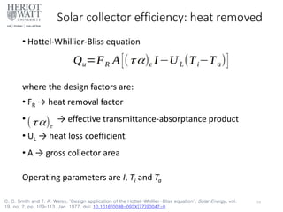 Solar collector efficiency: heat removed
• Hottel-Whillier-Bliss equation
where the design factors are:
• FR → heat removal factor
• → effective transmittance-absorptance product
• UL → heat loss coefficient
• A → gross collector area
Operating parameters are I, Ti and Ta
24
C. C. Smith and T. A. Weiss, ‘Design application of the Hottel-Whillier-Bliss equation’, Solar Energy, vol.
19, no. 2, pp. 109–113, Jan. 1977, doi: 10.1016/0038-092X(77)90047-0.
 