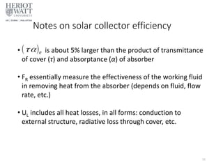 Notes on solar collector efficiency
• is about 5% larger than the product of transmittance
of cover (τ) and absorptance (α) of absorber
• FR essentially measure the effectiveness of the working fluid
in removing heat from the absorber (depends on fluid, flow
rate, etc.)
• UL includes all heat losses, in all forms: conduction to
external structure, radiative loss through cover, etc.
26
 