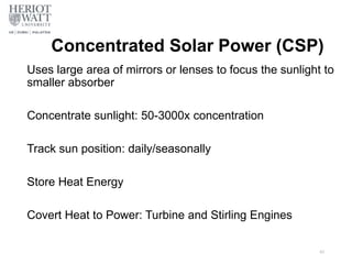 Concentrated Solar Power (CSP)
Uses large area of mirrors or lenses to focus the sunlight to
smaller absorber
Concentrate sunlight: 50-3000x concentration
Track sun position: daily/seasonally
Store Heat Energy
Covert Heat to Power: Turbine and Stirling Engines
43
 