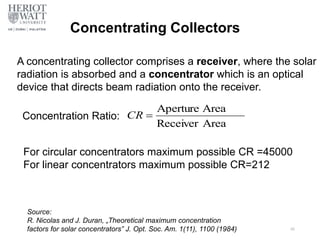 Concentrating Collectors
A concentrating collector comprises a receiver, where the solar
radiation is absorbed and a concentrator which is an optical
device that directs beam radiation onto the receiver.
Concentration Ratio:
For circular concentrators maximum possible CR =45000
For linear concentrators maximum possible CR=212
Source:
R. Nicolas and J. Duran, „Theoretical maximum concentration
factors for solar concentrators” J. Opt. Soc. Am. 1(11), 1100 (1984) 46
Area
Receiver
Area
Aperture

CR
 