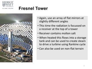 Fresnel Tower
• Again, use an array of flat mirrors at
slightly different angles
• This time the radiation is focussed on
a receiver at the top of a tower
• Receiver contains molten salt
• When heated this flows into a storage
tank and can be used to create steam
to drive a turbine using Rankine cycle
• Can also be used on non-flat terrain
53
 