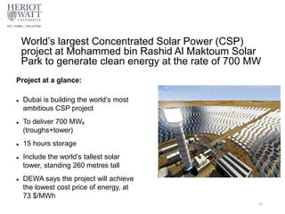World’s largest Concentrated Solar Power (CSP)
project at Mohammed bin Rashid Al Maktoum Solar
Park to generate clean energy at the rate of 700 MW
56
Project at a glance:
 Dubai is building the world’s most
ambitious CSP project
 To deliver 700 MWe
(troughs+tower)
 15 hours storage
 Include the world’s tallest solar
tower, standing 260 metres tall
 DEWA says the project will achieve
the lowest cost price of energy, at
73 $/MWh
 