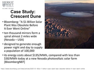 Case Study:
Crescent Dune
• Bloomberg: "A $1 Billion Solar
Plant Was Obsolete Before
It Ever Went Online"
• ten thousand mirrors form a
spiral almost 2 miles wide
(Nevada – USA)
• designed to generate enough
power night and day to supply
a population of 100,000
• its energy costs about $135/MWh, compared with less than
$30/MWh today at a new Nevada photovoltaic solar farm
[BloombergNEF]
https://www.bloomberg.com/news/articles/2020-01-06/a-1-billion-solar-plant-was-obsolete-before-it-ever-went-online
 