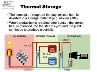 Thermal Storage
• The concept : throughout the day, excess heat is
diverted to a storage material (e.g. molten salts).
• When production is required after sunset, the stored
heat is released into the steam cycle and the plant
continues to produce electricity.
Hot Oil
Molten
salt
Cold Oil
Steam
Water
59
 