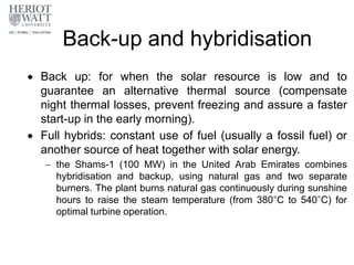 Back-up and hybridisation
 Back up: for when the solar resource is low and to
guarantee an alternative thermal source (compensate
night thermal losses, prevent freezing and assure a faster
start-up in the early morning).
 Full hybrids: constant use of fuel (usually a fossil fuel) or
another source of heat together with solar energy.
 the Shams-1 (100 MW) in the United Arab Emirates combines
hybridisation and backup, using natural gas and two separate
burners. The plant burns natural gas continuously during sunshine
hours to raise the steam temperature (from 380°C to 540°C) for
optimal turbine operation.
 