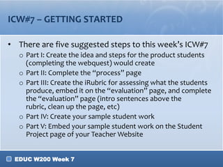 ICW#7 – GETTING STARTED

• There are five suggested steps to this week’s ICW#7
  o Part I: Create the idea and steps for the product students
    (completing the webquest) would create
  o Part II: Complete the “process” page
  o Part III: Create the iRubric for assessing what the students
    produce, embed it on the “evaluation” page, and complete
    the “evaluation” page (intro sentences above the
    rubric, clean up the page, etc)
  o Part IV: Create your sample student work
  o Part V: Embed your sample student work on the Student
    Project page of your Teacher Website


 EDUC W200 Week 7
 