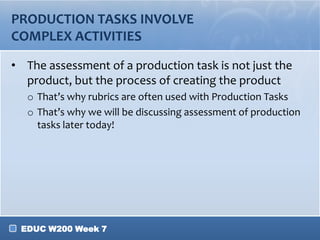 WHAT DO YOU NEED TO CONSIDER FOR
PRODUCTION TASKS?
• What does the task entail?
  o Think about what you want your students to prove they
    know
• Which type of production tools can my
  students use?
  o Hint: think about their abilities, background knowledge, etc.
• How complex is the task?
  o How much time will you need to dedicate?
  o What scaffolding/assistance might the students need?
  o How might the technology complicate/ease the task?
• What resources are available?

 EDUC W200 Week 7
 