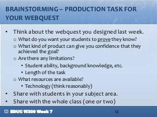BRAINSTORMING – PRODUCTION TASK FOR
YOUR WEBQUEST

• Think about the webquest you designed last week.
   o What do you want your students to prove they know?
   o What kind of product can give you confidence that they
     achieved the goal?
   o Are there any limitations?
      • Student ability, background knowledge, etc.
      • Length of the task
   o What resources are available?
      • Technology (think reasonably)
• Share with students in your subject area.
• Share with the whole class (one or two)
 EDUC W200 Week 7                              13
 
