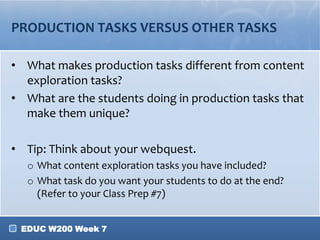 PRODUCTION TASKS VERSUS OTHER TASKS

• What makes production tasks different from content
  exploration tasks?
• What are the students doing in production tasks that
  make them unique?

• Tip: Think about your webquest.
  o What content exploration tasks you have included?
  o What task do you want your students to do at the end?
    (Refer to your Class Prep #7)


 EDUC W200 Week 7
 